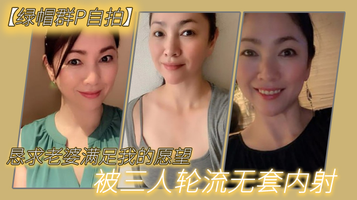 【绿帽群P自拍】恳求老婆满足我的愿望，被三人轮流无套内射