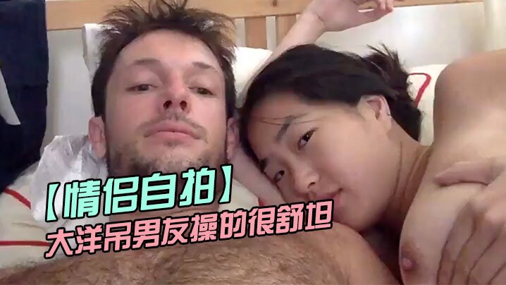 【情侣自拍】留学美女被大洋吊男友操的很舒坦_貌似射太快_还没有爽够HD-sha